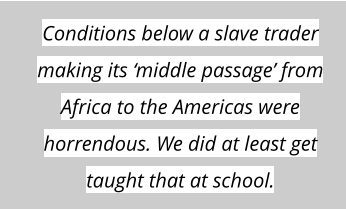 Conditions below a slave trader making its ‘middle passage’ from Africa to the Americas were horrendous. We did at least get taught that at school.