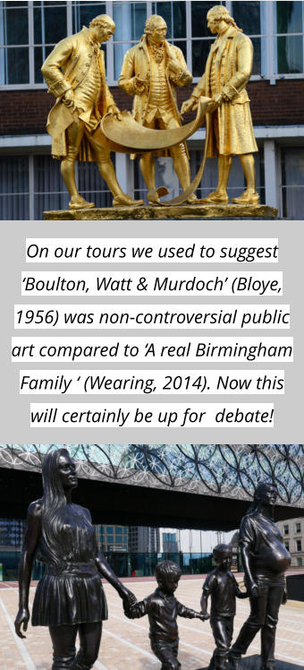 On our tours we used to suggest ‘Boulton, Watt & Murdoch’ (Bloye, 1956) was non-controversial public art compared to ‘A real Birmingham Family ‘ (Wearing, 2014). Now this will certainly be up for  debate!
