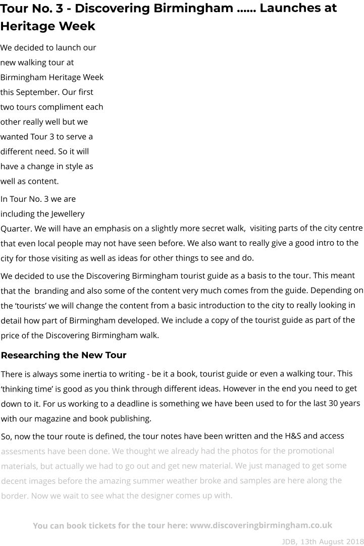 Tour No. 3 - Discovering Birmingham …… Launches at Heritage Week We decided to launch our new walking tour at Birmingham Heritage Week this September. Our first two tours compliment each other really well but we wanted Tour 3 to serve a different need. So it will have a change in style as well as content.  In Tour No. 3 we are including the Jewellery Quarter. We will have an emphasis on a slightly more secret walk,  visiting parts of the city centre that even local people may not have seen before. We also want to really give a good intro to the city for those visiting as well as ideas for other things to see and do. We decided to use the Discovering Birmingham tourist guide as a basis to the tour. This meant that the  branding and also some of the content very much comes from the guide. Depending on the ‘tourists’ we will change the content from a basic introduction to the city to really looking in detail how part of Birmingham developed. We include a copy of the tourist guide as part of the price of the Discovering Birmingham walk. Researching the New Tour  There is always some inertia to writing - be it a book, tourist guide or even a walking tour. This ‘thinking time’ is good as you think through different ideas. However in the end you need to get down to it. For us working to a deadline is something we have been used to for the last 30 years with our magazine and book publishing. So, now the tour route is defined, the tour notes have been written and the H&S and access assesments have been done. We thought we already had the photos for the promotional materials, but actually we had to go out and get new material. We just managed to get some decent images before the amazing summer weather broke and samples are here along the border. Now we wait to see what the designer comes up with.  You can book tickets for the tour here: www.discoveringbirmingham.co.uk JDB, 13th August 2018