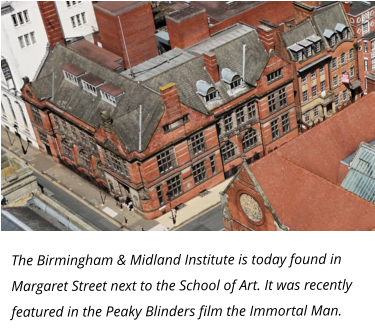 The Birmingham & Midland Institute is today found in Margaret Street next to the School of Art. It was recently featured in the Peaky Blinders film the Immortal Man.